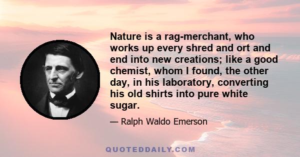 Nature is a rag-merchant, who works up every shred and ort and end into new creations; like a good chemist, whom I found, the other day, in his laboratory, converting his old shirts into pure white sugar.