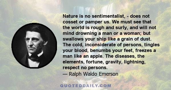 Nature is no sentimentalist, - does not cosset or pamper us. We must see that the world is rough and surly, and will not mind drowning a man or a woman; but swallows your ship like a grain of dust. The cold,