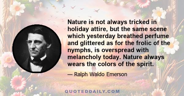 Nature is not always tricked in holiday attire, but the same scene which yesterday breathed perfume and glittered as for the frolic of the nymphs, is overspread with melancholy today. Nature always wears the colors of