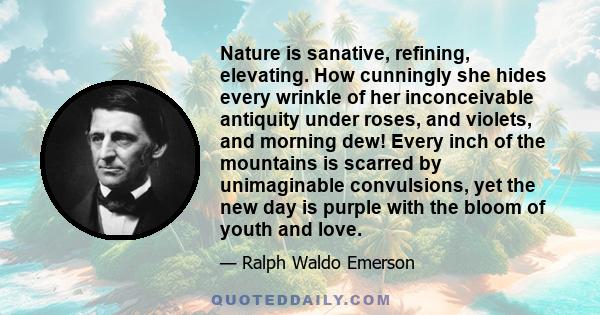 Nature is sanative, refining, elevating. How cunningly she hides every wrinkle of her inconceivable antiquity under roses, and violets, and morning dew! Every inch of the mountains is scarred by unimaginable