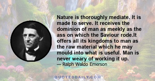 Nature is thoroughly mediate. It is made to serve. It receives the dominion of man as meekly as the ass on which the Saviour rode.It offers all its kingdoms to man as the raw material which he may mould into what is