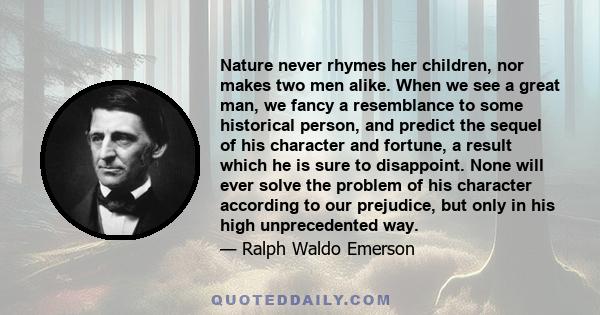 Nature never rhymes her children, nor makes two men alike. When we see a great man, we fancy a resemblance to some historical person, and predict the sequel of his character and fortune, a result which he is sure to