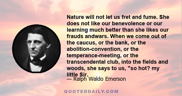 Nature will not let us fret and fume. She does not like our benevolence or our learning much better than she likes our frauds andwars. When we come out of the caucus, or the bank, or the abolition-convention, or the