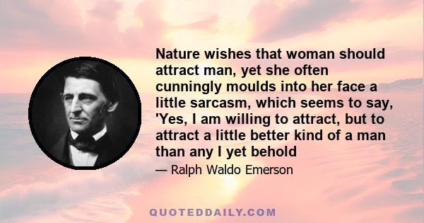 Nature wishes that woman should attract man, yet she often cunningly moulds into her face a little sarcasm, which seems to say, 'Yes, I am willing to attract, but to attract a little better kind of a man than any I yet