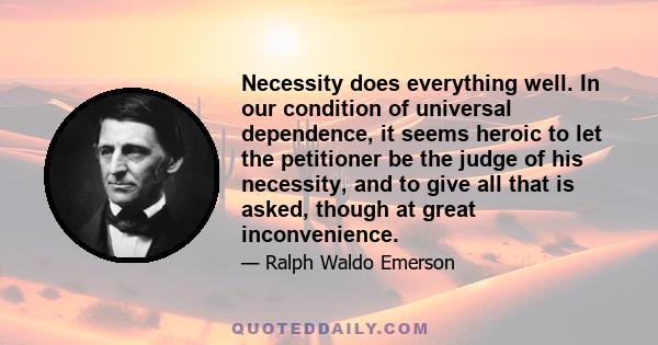 Necessity does everything well. In our condition of universal dependence, it seems heroic to let the petitioner be the judge of his necessity, and to give all that is asked, though at great inconvenience.