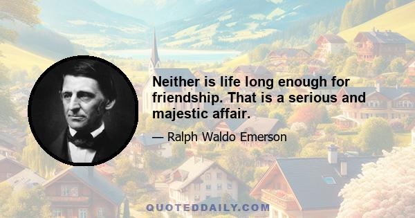 Neither is life long enough for friendship. That is a serious and majestic affair.