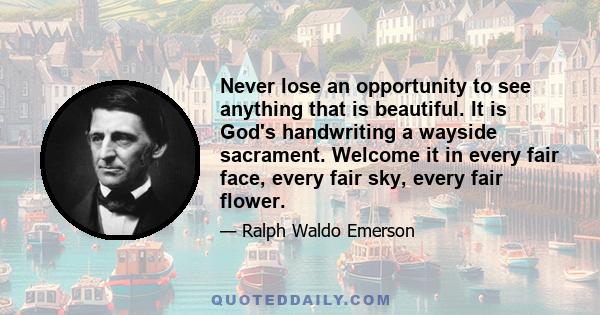 Never lose an opportunity to see anything that is beautiful. It is God's handwriting a wayside sacrament. Welcome it in every fair face, every fair sky, every fair flower.