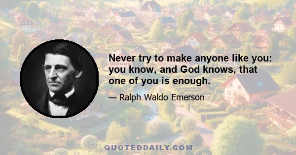 Never try to make anyone like you: you know, and God knows, that one of you is enough.