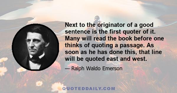 Next to the originator of a good sentence is the first quoter of it. Many will read the book before one thinks of quoting a passage. As soon as he has done this, that line will be quoted east and west.