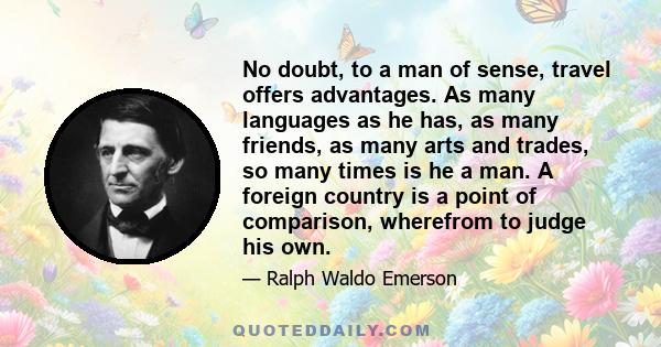 No doubt, to a man of sense, travel offers advantages. As many languages as he has, as many friends, as many arts and trades, so many times is he a man. A foreign country is a point of comparison, wherefrom to judge his 