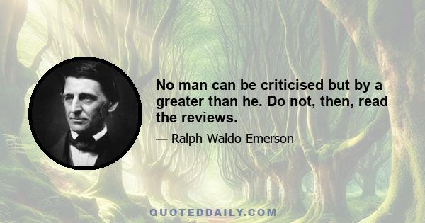 No man can be criticised but by a greater than he. Do not, then, read the reviews.