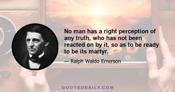 No man has a right perception of any truth, who has not been reacted on by it, so as to be ready to be its martyr.