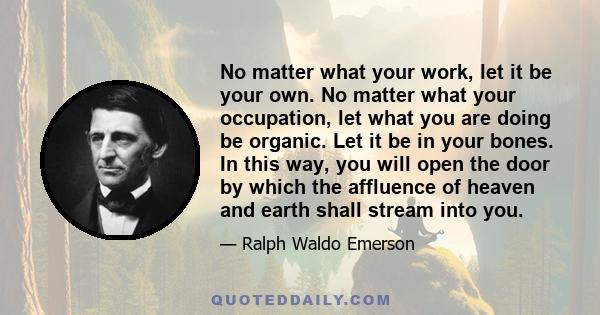 No matter what your work, let it be your own. No matter what your occupation, let what you are doing be organic. Let it be in your bones. In this way, you will open the door by which the affluence of heaven and earth