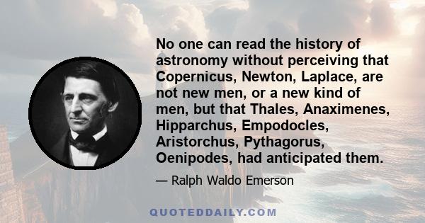 No one can read the history of astronomy without perceiving that Copernicus, Newton, Laplace, are not new men, or a new kind of men, but that Thales, Anaximenes, Hipparchus, Empodocles, Aristorchus, Pythagorus,