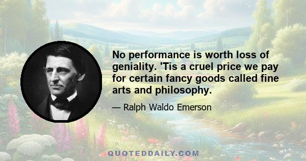 No performance is worth loss of geniality. 'Tis a cruel price we pay for certain fancy goods called fine arts and philosophy.