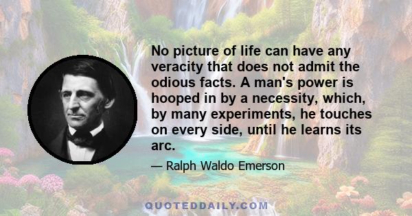 No picture of life can have any veracity that does not admit the odious facts. A man's power is hooped in by a necessity, which, by many experiments, he touches on every side, until he learns its arc.