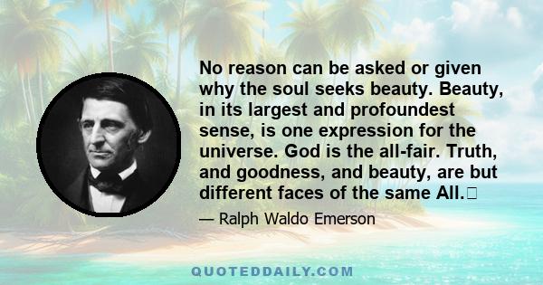 No reason can be asked or given why the soul seeks beauty. Beauty, in its largest and profoundest sense, is one expression for the universe. God is the all-fair. Truth, and goodness, and beauty, are but different faces