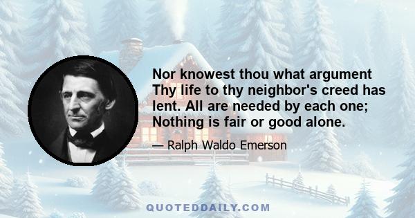 Nor knowest thou what argument Thy life to thy neighbor's creed has lent. All are needed by each one; Nothing is fair or good alone.