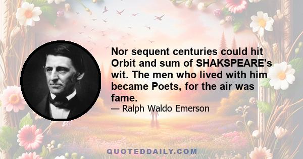 Nor sequent centuries could hit Orbit and sum of SHAKSPEARE's wit. The men who lived with him became Poets, for the air was fame.