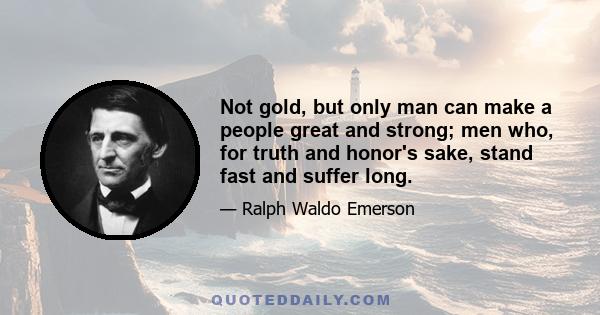 Not gold, but only man can make a people great and strong; men who, for truth and honor's sake, stand fast and suffer long.