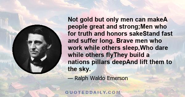 Not gold but only men can makeA people great and strong;Men who for truth and honors sakeStand fast and suffer long. Brave men who work while others sleep,Who dare while others flyThey build a nations pillars deepAnd