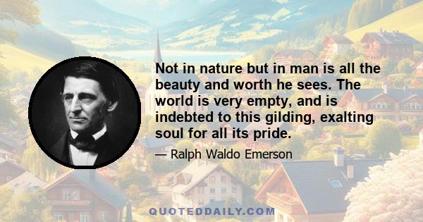 Not in nature but in man is all the beauty and worth he sees. The world is very empty, and is indebted to this gilding, exalting soul for all its pride.