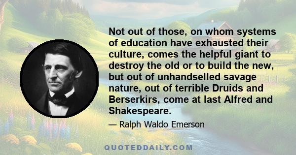 Not out of those, on whom systems of education have exhausted their culture, comes the helpful giant to destroy the old or to build the new, but out of unhandselled savage nature, out of terrible Druids and Berserkirs,