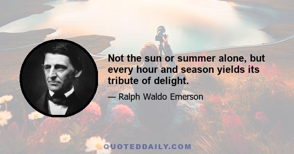 Not the sun or summer alone, but every hour and season yields its tribute of delight.