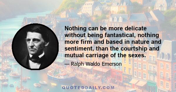 Nothing can be more delicate without being fantastical, nothing more firm and based in nature and sentiment, than the courtship and mutual carriage of the sexes.