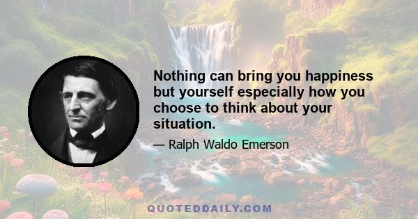 Nothing can bring you happiness but yourself especially how you choose to think about your situation.