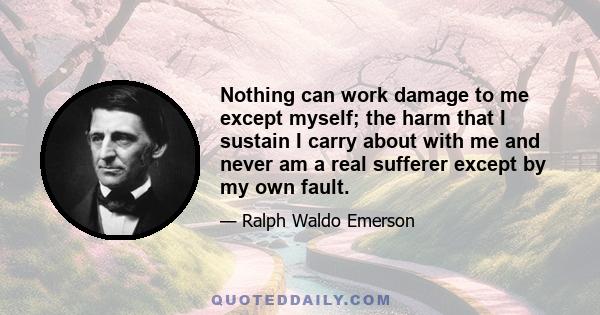 Nothing can work damage to me except myself; the harm that I sustain I carry about with me and never am a real sufferer except by my own fault.