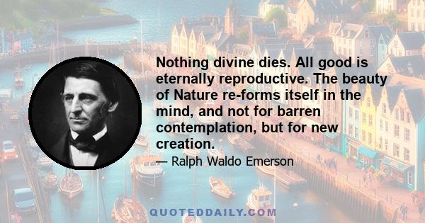 Nothing divine dies. All good is eternally reproductive. The beauty of Nature re-forms itself in the mind, and not for barren contemplation, but for new creation.