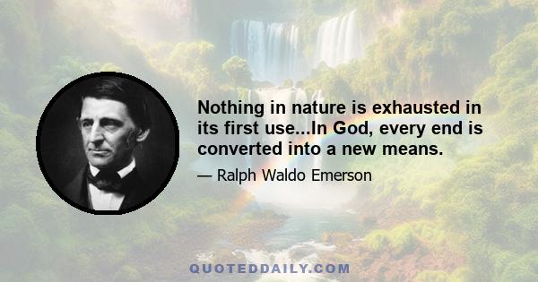 Nothing in nature is exhausted in its first use...In God, every end is converted into a new means.