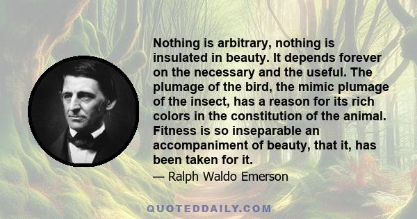 Nothing is arbitrary, nothing is insulated in beauty. It depends forever on the necessary and the useful. The plumage of the bird, the mimic plumage of the insect, has a reason for its rich colors in the constitution of 