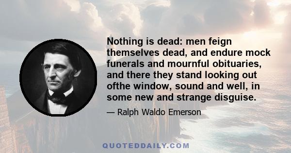 Nothing is dead: men feign themselves dead, and endure mock funerals and mournful obituaries, and there they stand looking out ofthe window, sound and well, in some new and strange disguise.