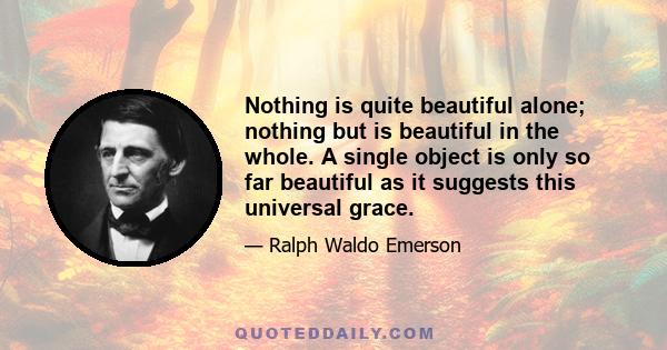 Nothing is quite beautiful alone; nothing but is beautiful in the whole. A single object is only so far beautiful as it suggests this universal grace.