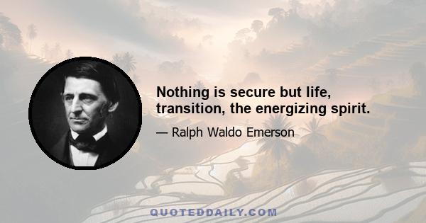 Nothing is secure but life, transition, the energizing spirit.