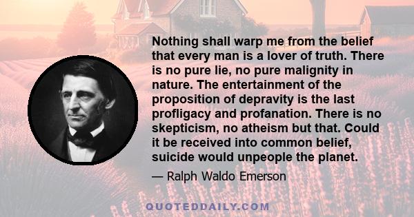 Nothing shall warp me from the belief that every man is a lover of truth. There is no pure lie, no pure malignity in nature. The entertainment of the proposition of depravity is the last profligacy and profanation.