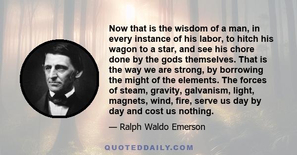 Now that is the wisdom of a man, in every instance of his labor, to hitch his wagon to a star, and see his chore done by the gods themselves. That is the way we are strong, by borrowing the might of the elements. The