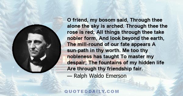 O friend, my bosom said, Through thee alone the sky is arched. Through thee the rose is red; All things through thee take nobler form, And look beyond the earth, The mill-round of our fate appears A sun-path in thy