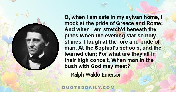 O, when I am safe in my sylvan home, I mock at the pride of Greece and Rome; And when I am stretch'd beneath the pines When the evening star so holy shines, I laugh at the lore and pride of man, At the Sophist's