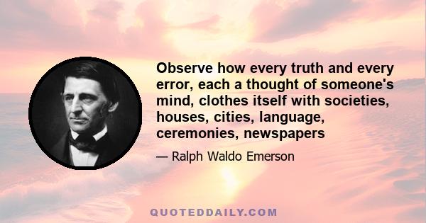 Observe how every truth and every error, each a thought of someone's mind, clothes itself with societies, houses, cities, language, ceremonies, newspapers