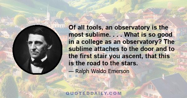 Of all tools, an observatory is the most sublime. . . . What is so good in a college as an observatory? The sublime attaches to the door and to the first stair you ascent, that this is the road to the stars.