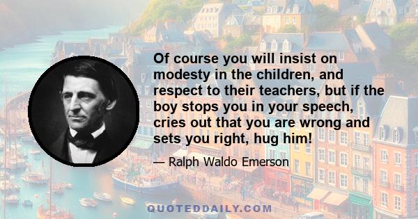 Of course you will insist on modesty in the children, and respect to their teachers, but if the boy stops you in your speech, cries out that you are wrong and sets you right, hug him!