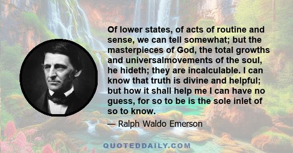 Of lower states, of acts of routine and sense, we can tell somewhat; but the masterpieces of God, the total growths and universalmovements of the soul, he hideth; they are incalculable. I can know that truth is divine