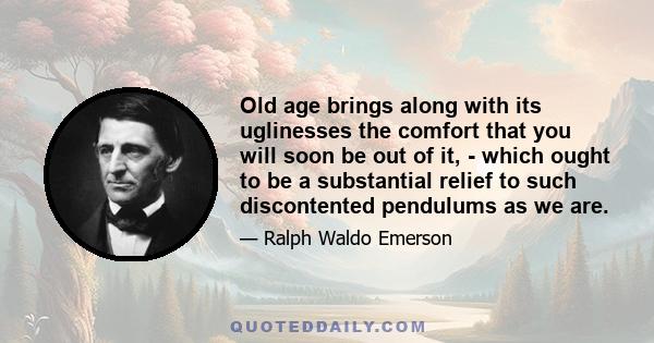 Old age brings along with its uglinesses the comfort that you will soon be out of it, - which ought to be a substantial relief to such discontented pendulums as we are.