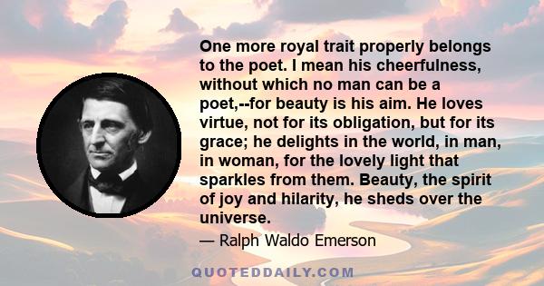 One more royal trait properly belongs to the poet. I mean his cheerfulness, without which no man can be a poet,--for beauty is his aim. He loves virtue, not for its obligation, but for its grace; he delights in the