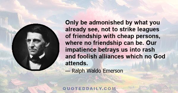 Only be admonished by what you already see, not to strike leagues of friendship with cheap persons, where no friendship can be. Our impatience betrays us into rash and foolish alliances which no God attends.