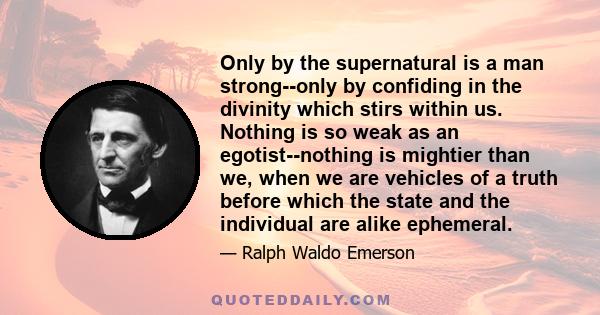 Only by the supernatural is a man strong--only by confiding in the divinity which stirs within us. Nothing is so weak as an egotist--nothing is mightier than we, when we are vehicles of a truth before which the state