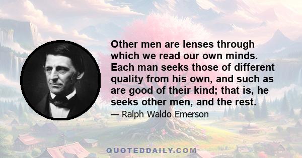 Other men are lenses through which we read our own minds. Each man seeks those of different quality from his own, and such as are good of their kind; that is, he seeks other men, and the rest.